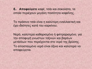 ε. Αποφεύγετε  καφέ, τσάι και σοκολάτα, τα οποία περιέχουν μεγάλη ποσότητα καφεΐνης.  Το πράσινο τσάι είναι η καλύτερη εναλλακτική και έχει ιδιότητες κατά του καρκίνου.  Νερό, καλύτερα καθαρισμένο ή φιλτραρισμένο, για την αποφυγή γνωστών τοξινών και βαρέων μετάλλων που περιέχονται στο νερό της βρύσης.  Το αποσταγμένο νερό είναι όξινο και καλύτερα να αποφεύγεται.     