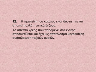    12.     Η πρωτεΐνη του κρέατος είναι δύσπεπτη και απαιτεί πολλά πεπτικά ένζυμα.  Το άπεπτο κρέας που παραμένει στα έντερα αποσυντίθεται και έχει ως αποτέλεσμα μεγαλύτερη συσσώρευση τοξικών ουσιών.  