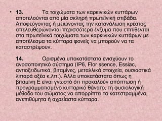 13.   Τα τοιχώματα των καρκινικών κυττάρων αποτελούνται από μία σκληρή πρωτεϊνική στιβάδα. Αποφεύγοντας ή μειώνοντας την κατανάλωση κρέατος απελευθερώνονται περισσότερα ένζυμα που επιτίθενται στα πρωτεϊνικά τοιχώματα των καρκινικών κυττάρων με αποτέλεσμα τα κύτταρα φονείς να μπορούν να τα καταστρέψουν.  14.   Ορισμένα υποκατάστατα ενισχύουν το ανοσοποιητικό σύστημα (IP6, Flor ssence, Essiac, αντιοξειδωτικά, βιταμίνες, μεταλλικά στοιχεία, ουσιαστικά λιπαρά οξέα κ.λπ.). Άλλα υποκατάστατα όπως η βιταμίνη Ε είναι γνωστό ότι προκαλούν απόπτωση ή προγραμματισμένο κυτταρικό θάνατο, τη φυσιολογική μέθοδο του σώματος να απορρίπτει τα κατεστραμμένα, ανεπιθύμητα ή αχρείαστα κύτταρα.  