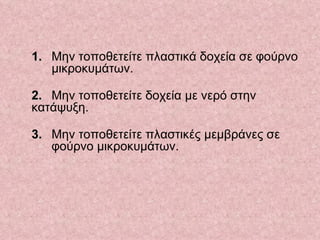 1.   Μην τοποθετείτε πλαστικά δοχεία σε φούρνο  μικροκυμάτων.  2.   Μην τοποθετείτε δοχεία με νερό στην  κατάψυξη. 3.   Μην τοποθετείτε πλαστικές μεμβράνες σε  φούρνο μικροκυμάτων.     