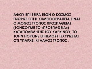 ΑΦΟΥ ΕΠΙ ΣΕΙΡΑ ΕΤΩΝ Ο ΚΟΣΜΟΣ ΓΝΩΡΙΖΕ ΟΤΙ Η ΧΗΜΕΙΟΘΕΡΑΠΕΙΑ ΕΙΝΑΙ Ο ΜΟΝΟΣ ΤΡΟΠΟΣ ΠΡΟΣΠΑΘΕΙΑΣ (ΤΟΝΙΖΟΥΜΕ ΤΟ «ΠΡΟΣΠΑΘΕΙΑ») ΚΑΤΑΠΟΛΕΜΗΣΗΣ ΤΟΥ ΚΑΡΚΙΝΟΥ, ΤΟ JOHN HOPKINS ΕΠΙΤΕΛΟΥΣ ΙΣΧΥΡΙΖΕΤΑΙ ΟΤΙ ΥΠΑΡΧΕΙ ΚΙ ΑΛΛΟΣ ΤΡΟΠΟΣ  .  
