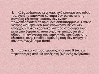 1.   Κάθε άνθρωπος έχει καρκινικά κύτταρα στο σώμα του. Αυτά τα καρκινικά κύτταρα δεν φαίνονται στις συνήθεις εξετάσεις, εφόσον δεν έχουν πολλαπλασιαστεί σε ορισμένα δισεκατομμύρια. Όταν ο γιατρός διαβεβαιώνει τους καρκινοπαθείς ότι δεν υπάρχουν πλέον καρκινικά κύτταρα στο σώμα τους μετά από θεραπεία, αυτό σημαίνει απλώς ότι είναι αδύνατη η ανίχνευση των καρκινικών κυττάρων στις εξετάσεις τους, επειδή ο αριθμός τους δεν ανέρχεται καν στο ανιχνεύσιμο ποσό.           2.   Καρκινικά κύτταρα εμφανίζονται από 6 έως και περισσότερες από 10 φορές στη ζωή ενός ανθρώπου.     