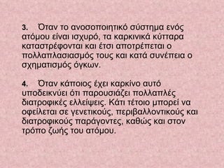    3.  Όταν το ανοσοποιητικό σύστημα ενός ατόμου είναι ισχυρό, τα καρκινικά κύτταρα καταστρέφονται και έτσι αποτρέπεται ο πολλαπλασιασμός τους και κατά συνέπεια ο σχηματισμός όγκων.     4.  Όταν κάποιος έχει καρκίνο αυτό υποδεικνύει ότι παρουσιάζει πολλαπλές διατροφικές ελλείψεις. Κάτι τέτοιο μπορεί να οφείλεται σε γενετικούς, περιβαλλοντικούς και διατροφικούς παράγοντες, καθώς και στον τρόπο ζωής του ατόμου.  
