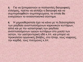5.   Για να ξεπεραστούν οι πολλαπλές διατροφικές ελλείψεις, πρέπει να αλλάξει η διατροφή και να συμπεριληφθούν συμπληρώματα, τα οποία θα ενισχύσουν το ανοσοποιητικό σύστημα.     6.   Η χημειοθεραπεία έχει να κάνει με τη δηλητηρίαση των ραγδαία αναπτυσσόμενων καρκινικών κυττάρων, αλλά και με την καταστροφή των ραγδαία αναπτυσσόμενων υγειών κυττάρων στο μυελό των οστών, την γαστρεντερική οδό κ.λπ. και μπορεί να προκαλέσει οργανικές βλάβες, στο ήπαρ, τους νεφρούς, την καρδιά, τους πνεύμονες κ.λπ.     