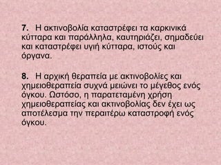    7.   Η ακτινοβολία καταστρέφει τα καρκινικά κύτταρα και παράλληλα, καυτηριάζει, σημαδεύει και καταστρέφει υγιή κύτταρα, ιστούς και όργανα.  8.   Η αρχική θεραπεία με ακτινοβολίες και χημειοθεραπεία συχνά μειώνει το μέγεθος ενός όγκου. Ωστόσο, η παρατεταμένη χρήση χημειοθεραπείας και ακτινοβολίας δεν έχει ως αποτέλεσμα την περαιτέρω καταστροφή ενός όγκου.  