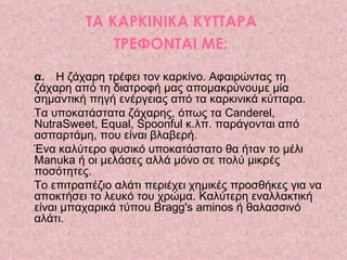 ΤΑ ΚΑΡΚΙΝΙΚΑ ΚΥΤΤΑΡΑ  ΤΡΕΦΟΝΤΑΙ ΜΕ:   α.   Η ζάχαρη τρέφει τον καρκίνο. Αφαιρώντας τη ζάχαρη από τη διατροφή μας απομακρύνουμε μία σημαντική πηγή ενέργειας από τα καρκινικά κύτταρα.  Τα υποκατάστατα ζάχαρης, όπως τα Canderel, NutraSweet, Equal, Spoonful κ.λπ. παράγονται από ασπαρτάμη, που είναι βλαβερή.  Ένα καλύτερο φυσικό υποκατάστατο θα ήταν το μέλι Manuka ή οι μελάσες αλλά μόνο σε πολύ μικρές ποσότητες.  Το επιτραπέζιο αλάτι περιέχει χημικές προσθήκες για να αποκτήσει το λευκό του χρώμα. Καλύτερη εναλλακτική είναι μπαχαρικά τύπου Bragg's aminos ή θαλασσινό αλάτι. 