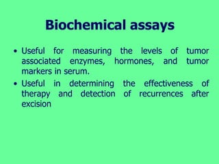 Biochemical assays
• Useful for measuring the levels of tumor
associated enzymes, hormones, and tumor
markers in serum.
• Useful in determining the effectiveness of
therapy and detection of recurrences after
excision
 
