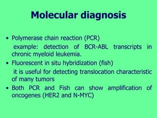 Molecular diagnosis
• Polymerase chain reaction (PCR)
example: detection of BCR-ABL transcripts in
chronic myeloid leukemia.
• Fluorescent in situ hybridization (fish)
it is useful for detecting translocation characteristic
of many tumors
• Both PCR and Fish can show amplification of
oncogenes (HER2 and N-MYC)
 