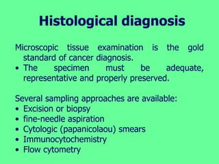 Histological diagnosis
Microscopic tissue examination is the gold
standard of cancer diagnosis.
• The specimen must be adequate,
representative and properly preserved.
Several sampling approaches are available:
• Excision or biopsy
• fine-needle aspiration
• Cytologic (papanicolaou) smears
• Immunocytochemistry
• Flow cytometry
 
