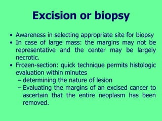 Excision or biopsy
• Awareness in selecting appropriate site for biopsy
• In case of large mass: the margins may not be
representative and the center may be largely
necrotic.
• Frozen-section: quick technique permits histologic
evaluation within minutes
– determining the nature of lesion
– Evaluating the margins of an excised cancer to
ascertain that the entire neoplasm has been
removed.
 