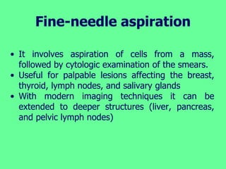 Fine-needle aspiration
• It involves aspiration of cells from a mass,
followed by cytologic examination of the smears.
• Useful for palpable lesions affecting the breast,
thyroid, lymph nodes, and salivary glands
• With modern imaging techniques it can be
extended to deeper structures (liver, pancreas,
and pelvic lymph nodes)
 