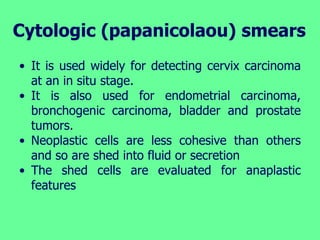 Cytologic (papanicolaou) smears
• It is used widely for detecting cervix carcinoma
at an in situ stage.
• It is also used for endometrial carcinoma,
bronchogenic carcinoma, bladder and prostate
tumors.
• Neoplastic cells are less cohesive than others
and so are shed into fluid or secretion
• The shed cells are evaluated for anaplastic
features
 