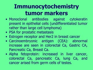 Immunocytochemistry
tumor markers
• Monoclonal antibodies against cytokeratin
present in epithelial cells (undifferentiated tumor
rather than large cell lymphoma)
• PSA for prostatic metastasis
• Estrogen receptor and Her2 in breast cancer
• Carcinoembryonic antigen (CEA): abnormal
increase are seen in colorectal Ca, Gastric CA,
Pancreatic Ca, Breast Ca.
• Alpha fetoprotein: increased in liver cancer,
colorectal Ca, pancreatic Ca, lung Ca, and
cancer arised from germ cells of testes.
 