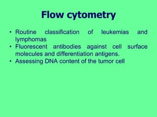 Flow cytometry
• Routine classification of leukemias and
lymphomas
• Fluorescent antibodies against cell surface
molecules and differentiation antigens.
• Assessing DNA content of the tumor cell
 