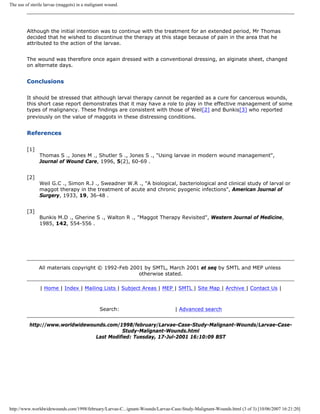 The use of sterile larvae (maggots) in a malignant wound.




         Although the initial intention was to continue with the treatment for an extended period, Mr Thomas
         decided that he wished to discontinue the therapy at this stage because of pain in the area that he
         attributed to the action of the larvae.


         The wound was therefore once again dressed with a conventional dressing, an alginate sheet, changed
         on alternate days.


         Conclusions

         It should be stressed that although larval therapy cannot be regarded as a cure for cancerous wounds,
         this short case report demonstrates that it may have a role to play in the effective management of some
         types of malignancy. These findings are consistent with those of Weil[2] and Bunkis[3] who reported
         previously on the value of maggots in these distressing conditions.


         References

         [1]
               Thomas S ., Jones M ., Shutler S ., Jones S ., "Using larvae in modern wound management",
               Journal of Wound Care, 1996, 5(2), 60-69 .


         [2]
               Weil G.C ., Simon R.J ., Sweadner W.R ., "A biological, bacteriological and clinical study of larval or
               maggot therapy in the treatment of acute and chronic pyogenic infections", American Journal of
               Surgery, 1933, 19, 36-48 .


         [3]
               Bunkis M.D ., Gherine S ., Walton R ., "Maggot Therapy Revisited", Western Journal of Medicine,
               1985, 142, 554-556 .




               All materials copyright © 1992-Feb 2001 by SMTL, March 2001 et seq by SMTL and MEP unless
                                                     otherwise stated.

                | Home | Index | Mailing Lists | Subject Areas | MEP | SMTL | Site Map | Archive | Contact Us |



                                               Search:                         | Advanced search


          http://www.worldwidewounds.com/1998/february/Larvae-Case-Study-Malignant-Wounds/Larvae-Case-
                                           Study-Malignant-Wounds.html
                                 Last Modified: Tuesday, 17-Jul-2001 16:10:09 BST




http://www.worldwidewounds.com/1998/february/Larvae-C...ignant-Wounds/Larvae-Case-Study-Malignant-Wounds.html (3 of 3) [10/06/2007 16:21:20]
 
