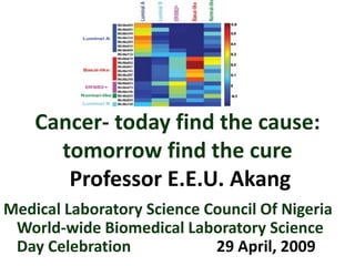 Cancer- today find the cause:
tomorrow find the cure
Professor E.E.U. Akang
Medical Laboratory Science Council Of Nigeria
World-wide Biomedical Laboratory Science
Day Celebration
29 April, 2009

 