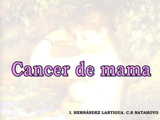 Cancer de mama I. HERNÁNDEZ LANTIGUA. C.S NATAHOYO 