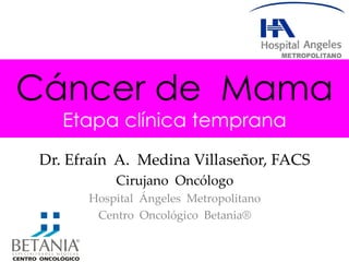 Cáncer de Mama
Etapa clínica temprana
Dr. Efraín A. Medina Villaseñor, FACS
Cirujano Oncólogo
Hospital Ángeles Metropolitano
Centro Oncológico Betania®
 