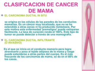 CLASIFICACION DE CANCER DE MAMA EL CARCINOMA DUCTAL IN SITU   se origina en las células de las paredes de los conductos mamarios. Es un cáncer muy localizado, que no se ha extendido a otras zonas ni ha producido metástasis. Por este motivo esta enfermedad 'premaligna' puede extirparse fácilmente. La tasa de curación ronda el 100%. Este tipo de tumor se puede detectar a través de una mamografía. EL CARCINOMA DUCTAL INFILTRANTE  (O INVASIVO)   Es el que se inicia en el conducto mamario pero logra atravesarlo y pasa al tejido adiposo de la mama y luego puede extenderse a otras partes del cuerpo. Es el más frecuente de los carcinomas de mama, se da en el 80% de los casos. 