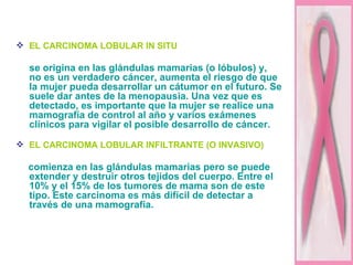 EL CARCINOMA LOBULAR IN SITU se origina en las glándulas mamarias (o lóbulos) y,  no es un verdadero cáncer, aumenta el riesgo de que la mujer pueda desarrollar un cátumor en el futuro. Se suele dar antes de la menopausia. Una vez que es detectado, es importante que la mujer se realice una mamografía de control al año y varios exámenes clínicos para vigilar el posible desarrollo de cáncer.  EL CARCINOMA LOBULAR INFILTRANTE (O INVASIVO)   comienza en las glándulas mamarias pero se puede extender y destruir otros tejidos del cuerpo. Entre el 10% y el 15% de los tumores de mama son de este tipo. Este carcinoma es más difícil de detectar a través de una mamografía. 