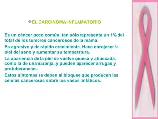 EL CARCINOMA INFLAMATORIO   Es un cáncer poco común, tan sólo representa un 1% del total de los tumores cancerosos de la mama. Es agresivo y de rápido crecimiento. Hace enrojecer la piel del seno y aumentar su temperatura.  La apariencia de la piel se vuelve gruesa y ahuecada, como la de una naranja, y pueden aparecer arrugas y  protuberancias.  Estos síntomas se deben al bloqueo que producen las células cancerosas sobre los vasos linfáticos.   