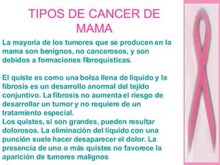 TIPOS DE CANCER DE MAMA La mayoría de los tumores que se producen en la mama son benignos, no cancerosos, y son debidos a formaciones fibroquísticas.  El quiste es como una bolsa llena de líquido y la fibrosis es un desarrollo anormal del tejido conjuntivo. La fibrosis no aumenta el riesgo de desarrollar un tumor y no requiere de un tratamiento especial.  Los quistes, si son grandes, pueden resultar dolorosos. La eliminación del líquido con una punción suele hacer desaparecer el dolor. La presencia de uno o más quistes no favorece la aparición de tumores malignos  