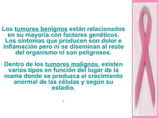 Los  tumores benignos  están relacionados en su mayoría con factores genéticos. Los síntomas que producen son dolor e inflamación pero ni se diseminan al resto del organismo ni son peligrosos. Dentro de los  tumores malignos , existen varios tipos en función del lugar de la mama donde se produzca el crecimiento anormal de las células y según su estadio. . 