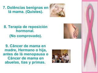 7. Dolências benignas en lá mama. (Quistes). 8. Terapia de reposición hormonal.  (No comprovado). 9. Câncer de mama en madre, Hermano o hija, antes de lá menopausa o Câncer de mama en abuelas, tias y primas.  