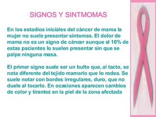 SIGNOS Y SINTMOMAS En los estadios iniciales del cáncer de mama la mujer no suele presentar síntomas. El dolor de mama no es un signo de cáncer aunque el 10% de estas pacientes lo suelen presentar sin que se palpe ninguna masa. El primer signo suele ser un bulto que, al tacto, se nota diferente del tejido mamario que lo rodea. Se suele notar con bordes irregulares, duro, que no duele al tocarlo. En ocasiones aparecen cambios de color y tirantez en la piel de la zona afectada   