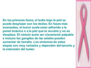 En las primeras fases, el bulto bajo la piel se puede desplazar con los dedos. En fases más avanzadas, el tumor suele estar adherido a la pared torácica o a la piel que lo recubre y no se desplaza. El nódulo suele ser claramente palpable e incluso los ganglios de las axiales pueden aumentar de tamaño. Los síntomas de estas etapas son muy variados y dependen del tamaño y la extensión del tumor. 