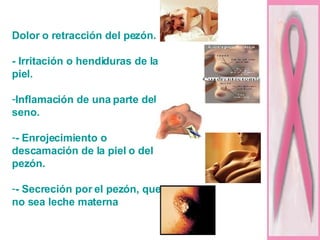 Dolor o retracción del pezón. - Irritación o hendiduras de la piel. Inflamación de una parte del seno. - Enrojecimiento o descamación de la piel o del pezón. - Secreción por el pezón, que no sea leche materna   