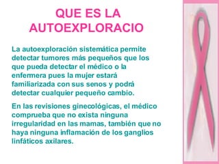 QUE ES LA AUTOEXPLORACIO   La autoexploración sistemática permite detectar tumores más pequeños que los que pueda detectar el médico o la enfermera pues la mujer estará familiarizada con sus senos y podrá detectar cualquier pequeño cambio.  En las revisiones ginecológicas, el médico comprueba que no exista ninguna irregularidad en las mamas, también que no haya ninguna inflamación de los ganglios linfáticos axilares. 