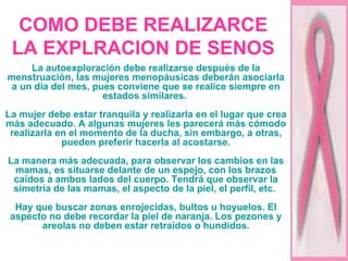 COMO DEBE REALIZARCE LA EXPLRACION DE SENOS La autoexploración debe realizarse después de la menstruación, las mujeres menopáusicas deberán asociarla a un día del mes, pues conviene que se realice siempre en estados similares.  La mujer debe estar tranquila y realizarla en el lugar que crea más adecuado. A algunas mujeres les parecerá más cómodo realizarla en el momento de la ducha, sin embargo, a otras, pueden preferir hacerla al acostarse. La manera más adecuada, para observar los cambios en las mamas, es situarse delante de un espejo, con los brazos caídos a ambos lados del cuerpo. Tendrá que observar la simetría de las mamas, el aspecto de la piel, el perfil, etc.  Hay que buscar zonas enrojecidas, bultos u hoyuelos. El aspecto no debe recordar la piel de naranja. Los pezones y areolas no deben estar retraídos o hundidos. 