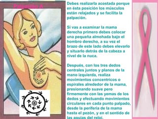 Palpación A Debes realizarla acostada porque en ésta posición los músculos están relajados y se facilita la palpación. Si vas a examinar la mama derecha primero debes colocar una pequeña almohada bajo el hombro derecho, a su vez el brazo de este lado debes elevarlo y situarlo detrás de la cabeza a nivel de la nuca. Después, con los tres dedos centrales juntos y planos de la mano izquierda, realiza movimientos concentricos o espirales alrededor de la mama, presionando suave pero firmemente con las yemas de los dedos y efectuando movimientos circulares en cada punto palpado, desde la periferia de la mama hasta el pezón, y en el sentido de las agujas del reloj. 