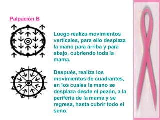 Palpación B Luego realiza movimientos verticales, para ello desplaza la mano para arriba y para abajo, cubriendo toda la mama. Después, realiza los movimientos de cuadrantes, en los cuales la mano se desplaza desde el pezón, a la periferia de la mama y se regresa, hasta cubrir todo el seno. 