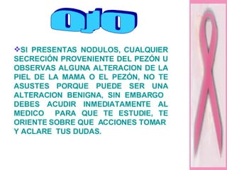 SI PRESENTAS NODULOS, CUALQUIER SECRECIÓN PROVENIENTE DEL PEZÓN U OBSERVAS ALGUNA ALTERACION DE LA PIEL DE LA MAMA O EL PEZÓN, NO TE ASUSTES PORQUE PUEDE SER UNA ALTERACION BENIGNA, SIN EMBARGO  DEBES ACUDIR INMEDIATAMENTE AL MEDICO  PARA QUE TE ESTUDIE, TE ORIENTE SOBRE QUE  ACCIONES TOMAR  Y ACLARE  TUS DUDAS. OJO 