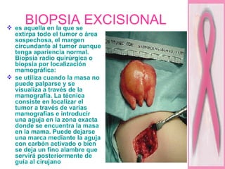 BIOPSIA EXCISIONAL es aquella en la que se extirpa todo el tumor o área sospechosa, el margen circundante al tumor aunque tenga apariencia normal. Biopsia radio quirúrgica o biopsia por localización mamográfica:  se utiliza cuando la masa no puede palparse y se visualiza a través de la mamografía. La técnica consiste en localizar el tumor a través de varias mamografías e introducir una aguja en la zona exacta donde se encuentra la masa en la mama. Puede dejarse una marca mediante la aguja con carbón activado o bien se deja un fino alambre que servirá posteriormente de guía al cirujano  