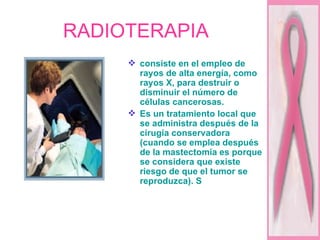RADIOTERAPIA consiste en el empleo de rayos de alta energía, como rayos X, para destruir o disminuir el número de células cancerosas.  Es un tratamiento local que se administra después de la cirugía conservadora (cuando se emplea después de la mastectomía es porque se considera que existe riesgo de que el tumor se reproduzca). S 