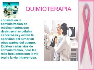 QUIMIOTERAPIA consiste en la administración de medicamentos que destruyen las células cancerosas y evitan la aparición del tumor en otras partes del cuerpo. Existen varias vías de administración, pero las más frecuentes son la vía oral y la vía intravenosa.  