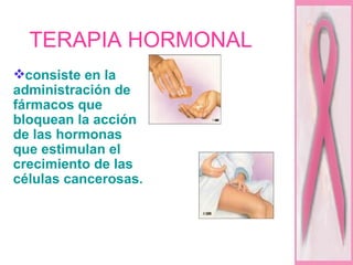 TERAPIA HORMONAL  consiste en la administración de fármacos que bloquean la acción de las hormonas que estimulan el crecimiento de las células cancerosas.  