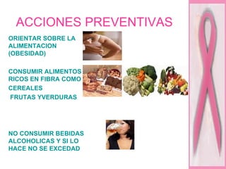 ACCIONES PREVENTIVAS ORIENTAR SOBRE LA ALIMENTACION (OBESIDAD) CONSUMIR ALIMENTOS RICOS EN FIBRA COMO  CEREALES  FRUTAS YVERDURAS NO CONSUMIR BEBIDAS ALCOHOLICAS Y SI LO HACE NO SE EXCEDAD 