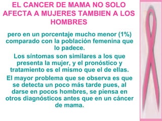 EL CANCER DE MAMA NO SOLO AFECTA A MUJERES TAMBIEN A LOS HOMBRES pero en un porcentaje mucho menor (1%) comparado con la población femenina que lo padece. Los síntomas son similares a los que presenta la mujer, y el pronóstico y tratamiento es el mismo que el de ellas. El mayor problema que se observa es que se detecta un poco más tarde pues, al darse en pocos hombres, se piensa en otros diagnósticos antes que en un cáncer de mama. 