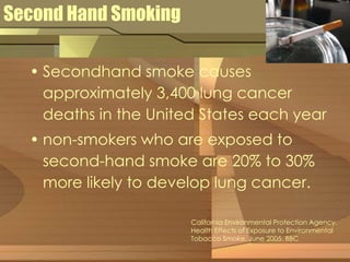 Second Hand Smoking 
• Secondhand smoke causes 
approximately 3,400 lung cancer 
deaths in the United States each year 
• non-smokers who are exposed to 
second-hand smoke are 20% to 30% 
more likely to develop lung cancer. 
California Environmental Protection Agency. 
Health Effects of Exposure to Environmental 
Tobacco Smoke. June 2005. BBC 
 