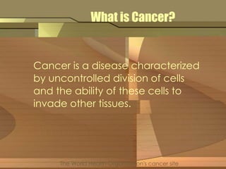 What is Cancer? 
Cancer is a disease characterized 
by uncontrolled division of cells 
and the ability of these cells to 
invade other tissues. 
The World Health Organization's cancer site 
 