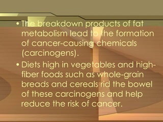 • The breakdown products of fat 
metabolism lead to the formation 
of cancer-causing chemicals 
(carcinogens). 
• Diets high in vegetables and high-fiber 
foods such as whole-grain 
breads and cereals rid the bowel 
of these carcinogens and help 
reduce the risk of cancer. 
 