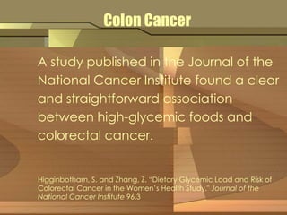Colon Cancer 
A study published in the Journal of the 
National Cancer Institute found a clear 
and straightforward association 
between high-glycemic foods and 
colorectal cancer. 
Higginbotham, S. and Zhang, Z. “Dietary Glycemic Load and Risk of 
Colorectal Cancer in the Women’s Health Study." Journal of the 
National Cancer Institute 96.3 
 