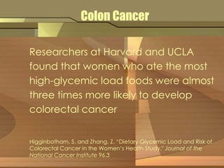 Colon Cancer 
Researchers at Harvard and UCLA 
found that women who ate the most 
high-glycemic load foods were almost 
three times more likely to develop 
colorectal cancer 
Higginbotham, S. and Zhang, Z. “Dietary Glycemic Load and Risk of 
Colorectal Cancer in the Women’s Health Study." Journal of the 
National Cancer Institute 96.3 
 