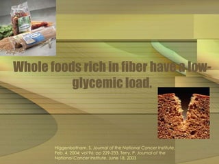 Whole foods rich in fiber have a low-glycemic 
load. 
Higgenbotham, S, Journal of the National Cancer Institute, 
Feb. 4, 2004; vol 96: pp 229-233. Terry, P. Journal of the 
National Cancer Institute, June 18, 2003 
 