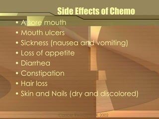 Side Effects of Chemo 
• A sore mouth 
• Mouth ulcers 
• Sickness (nausea and vomiting) 
• Loss of appetite 
• Diarrhea 
• Constipation 
• Hair loss 
• Skin and Nails (dry and discolored) 
Cancer Research UK 2002 
 