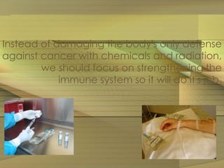 Instead of damaging the body's only defense 
against cancer with chemicals and radiation, 
we should focus on strengthening the 
immune system so it will do it's job. 
 